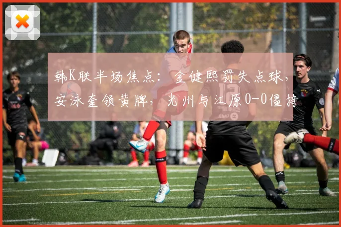 韩K联半场焦点：金健熙罚失点球，安泳奎领黄牌，光州与江原0-0僵持